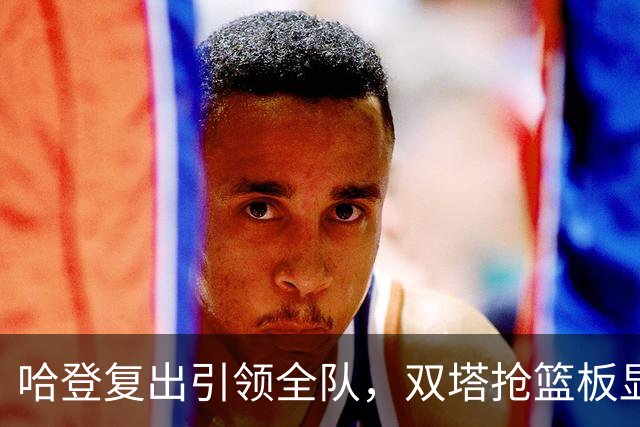 哈登复出引领全队，双塔抢篮板显优势，米切尔状态待振奋